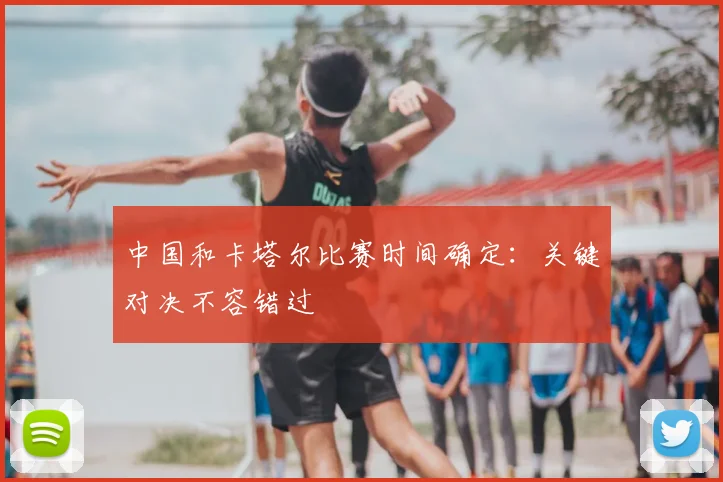 中国和卡塔尔比赛时间确定:关键对决不容错过