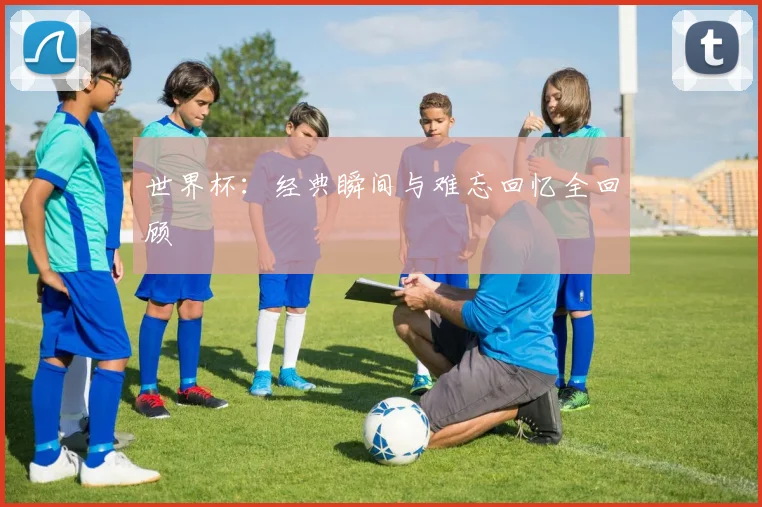 世界杯:经典瞬间与难忘回忆全回顾