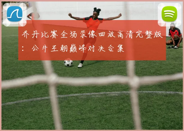 乔丹比赛全场录像回放高清完整版:公牛王朝巅峰对决合集