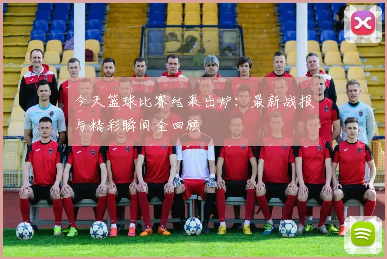 今天篮球比赛结果出炉:最新战报与精彩瞬间全回顾