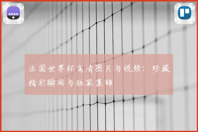 法国世界杯高清图片与视频：珍藏精彩瞬间与独家集锦
