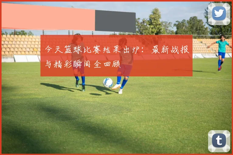 今天篮球比赛结果出炉:最新战报与精彩瞬间全回顾